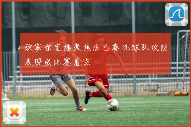 欧塞尔直播聚焦法乙赛况球队攻防表现成比赛看点