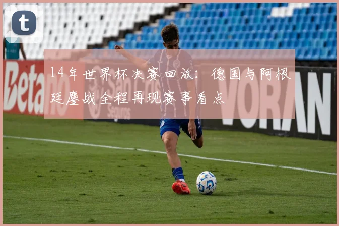 14年世界杯决赛回放：德国与阿根廷鏖战全程再现赛事看点