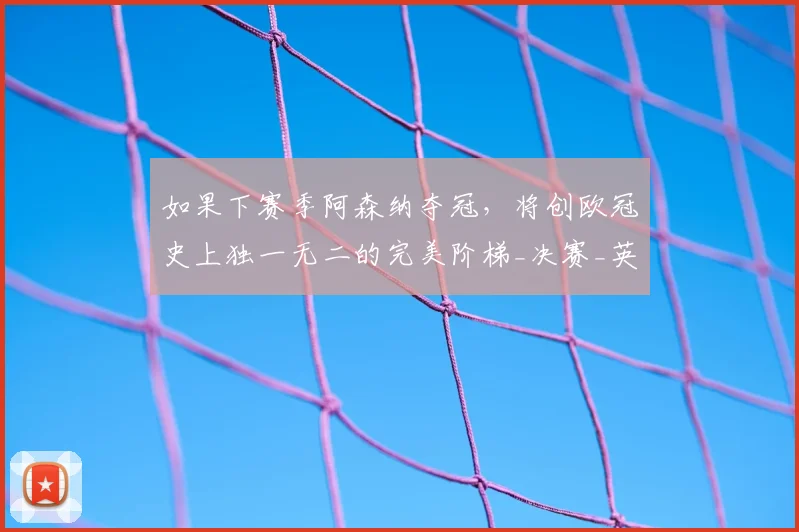 如果下赛季阿森纳夺冠，将创欧冠史上独一无二的完美阶梯_决赛_英超_曼城