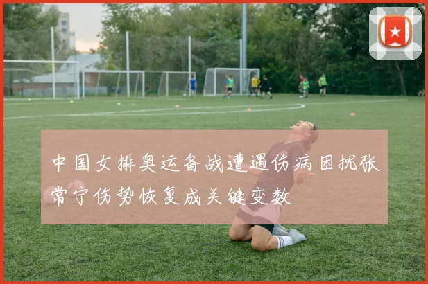 中国女排奥运备战遭遇伤病困扰张常宁伤势恢复成关键变数