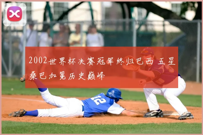 2002世界杯决赛冠军终归巴西 五星桑巴加冕历史巅峰