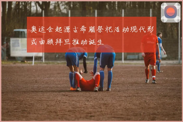 奥运会起源古希腊祭祀活动现代形式由顾拜旦推动诞生