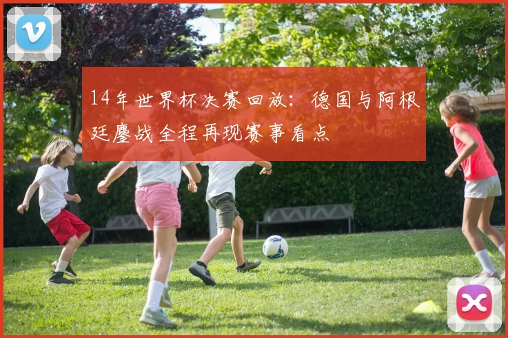 14年世界杯决赛回放:德国与阿根廷鏖战全程再现赛事看点