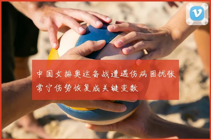 中国女排奥运备战遭遇伤病困扰张常宁伤势恢复成关键变数