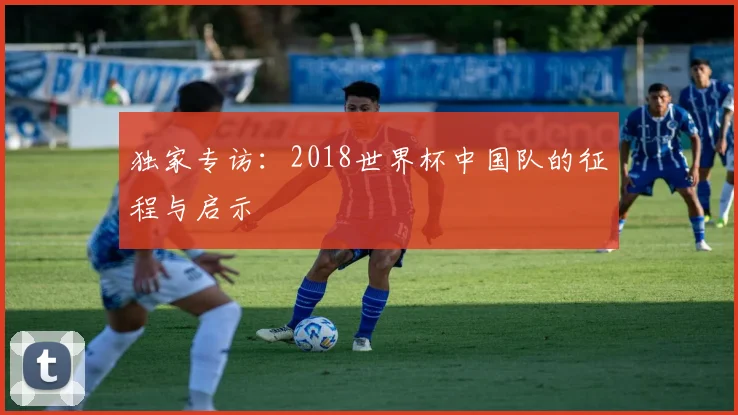 独家专访：2018世界杯中国队的征程与启示