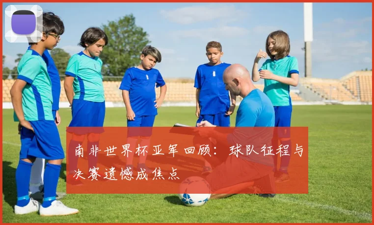 南非世界杯亚军回顾：球队征程与决赛遗憾成焦点
