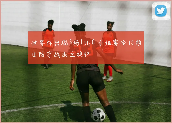 世界杯出现3场1比0 小组赛冷门频出防守战成主旋律