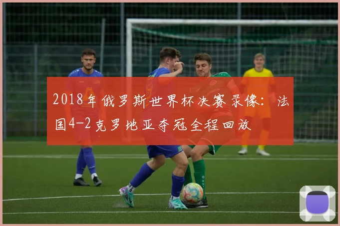 2018年俄罗斯世界杯决赛录像：法国4-2克罗地亚夺冠全程回放