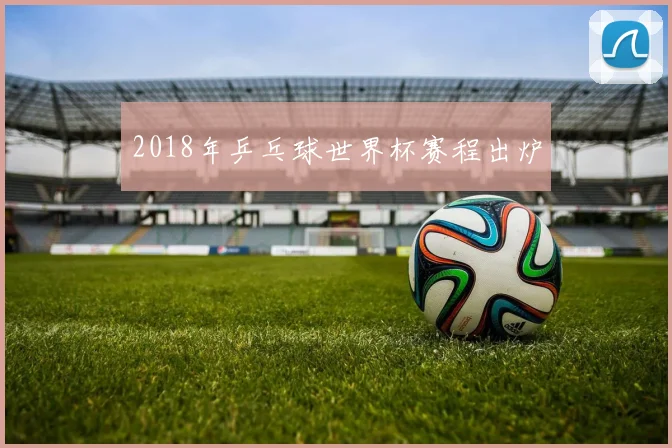 2018年乒乓球世界杯赛程出炉