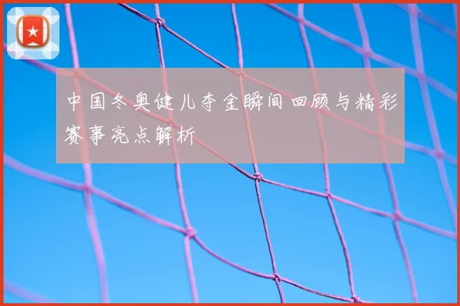 中国冬奥健儿夺金瞬间回顾与精彩赛事亮点解析