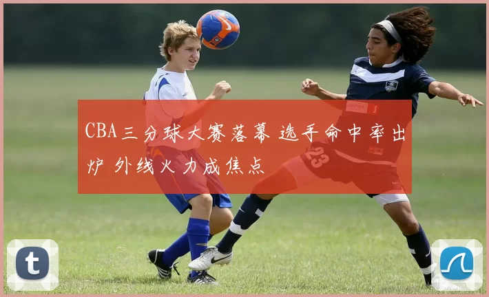 CBA三分球大赛落幕 选手命中率出炉 外线火力成焦点
