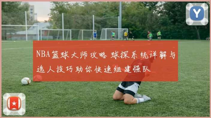 NBA篮球大师攻略 球探系统详解与选人技巧助你快速组建强队