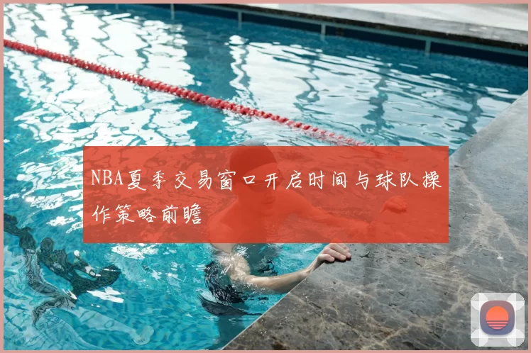 NBA夏季交易窗口开启时间与球队操作策略前瞻