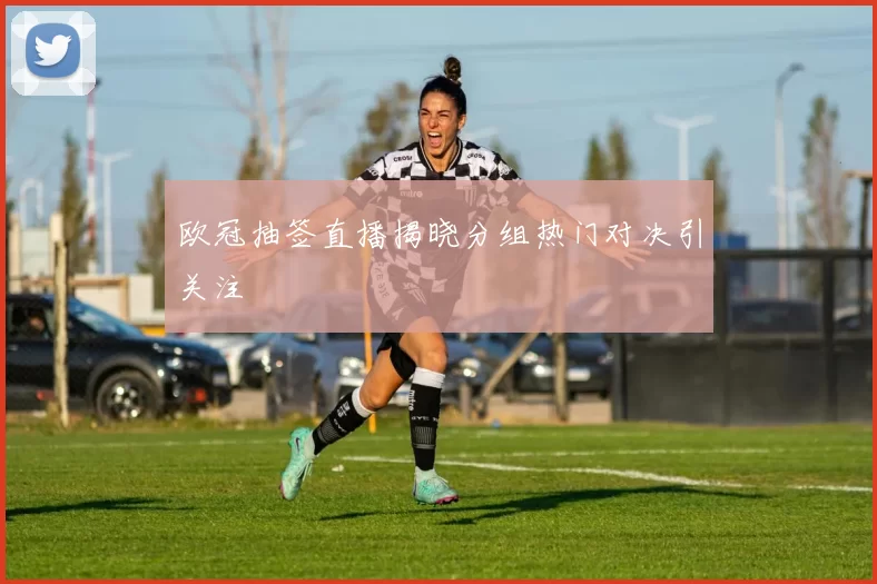欧冠抽签直播揭晓分组热门对决引关注