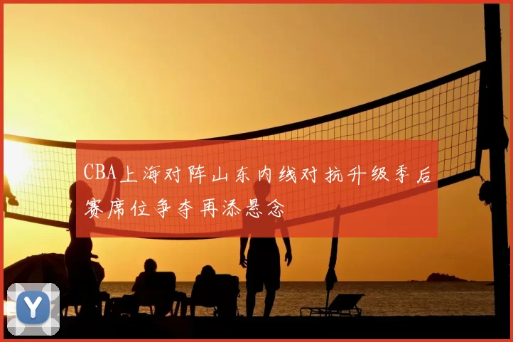 CBA上海对阵山东内线对抗升级季后赛席位争夺再添悬念