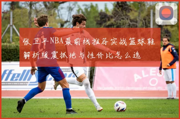 张卫平NBA最前线推荐实战篮球鞋 解析缓震抓地与性价比怎么选