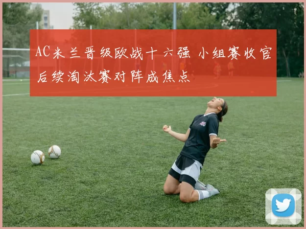 AC米兰晋级欧战十六强 小组赛收官后续淘汰赛对阵成焦点