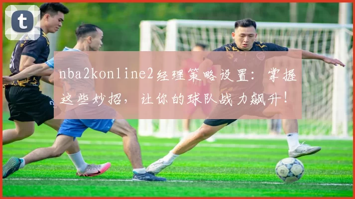 nba2konline2经理策略设置：掌握这些妙招，让你的球队战力飙升！