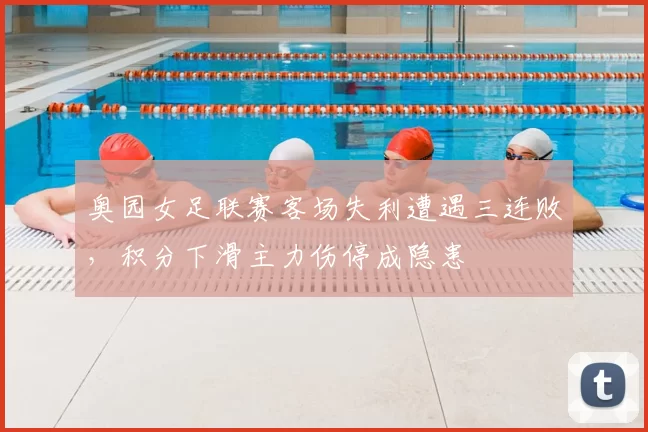 奥园女足联赛客场失利遭遇三连败，积分下滑主力伤停成隐患