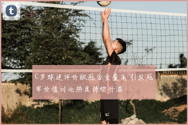 C罗球迷评价欧冠含金量高 引发冠军价值讨论热度持续升温