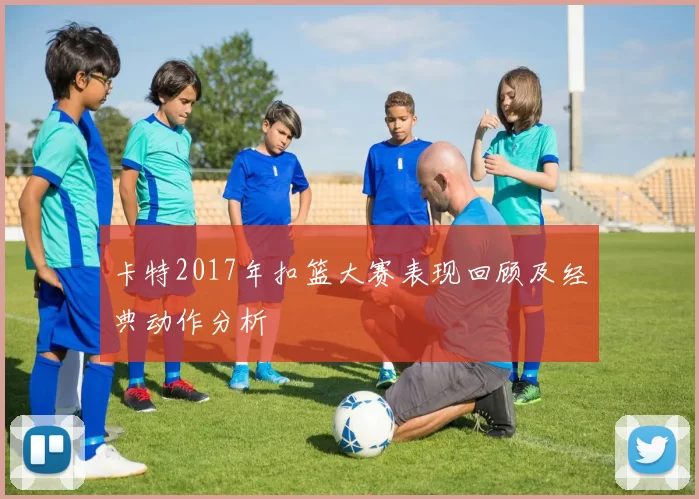 卡特2017年扣篮大赛表现回顾及经典动作分析