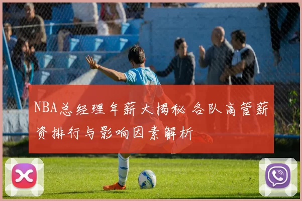 NBA总经理年薪大揭秘 各队高管薪资排行与影响因素解析