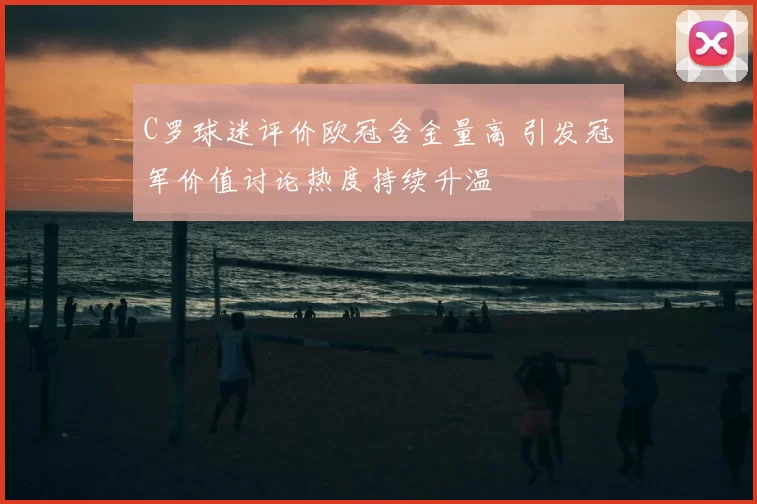 C罗球迷评价欧冠含金量高 引发冠军价值讨论热度持续升温