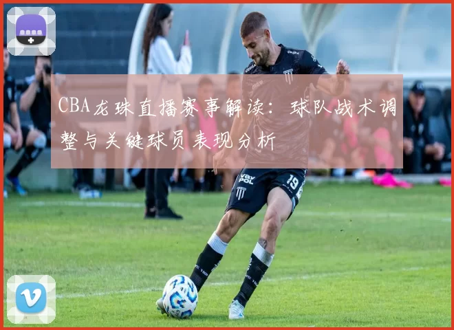 CBA龙珠直播赛事解读：球队战术调整与关键球员表现分析