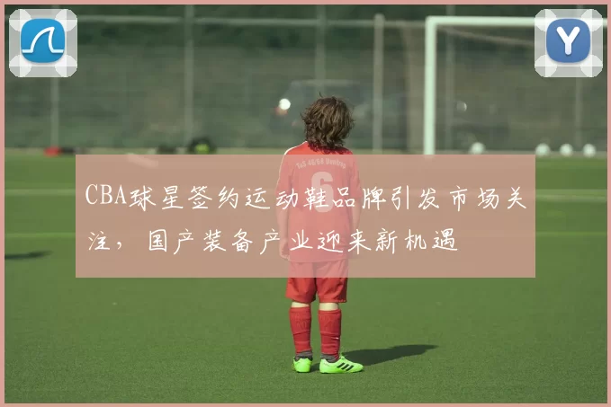 CBA球星签约运动鞋品牌引发市场关注，国产装备产业迎来新机遇