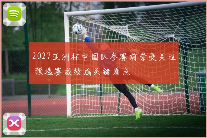 2027亚洲杯中国队参赛前景受关注 预选赛成绩成关键看点