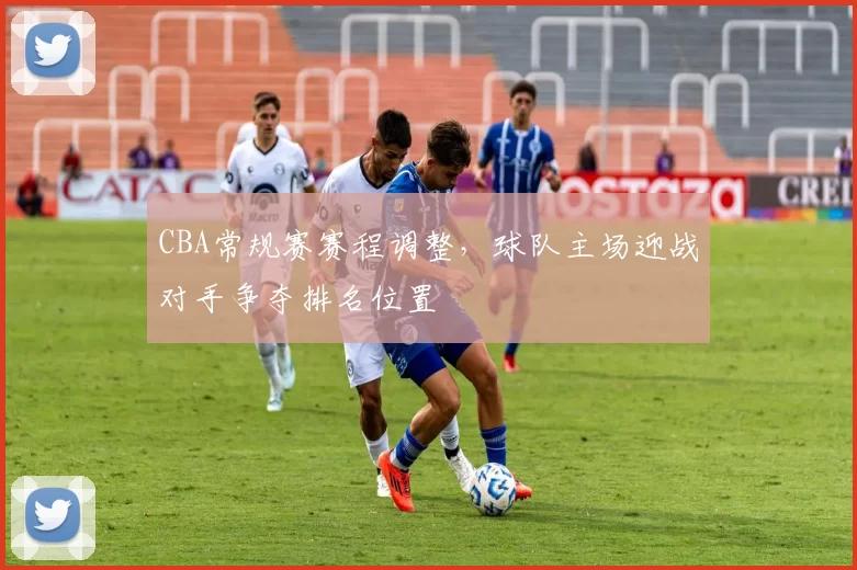 CBA常规赛赛程调整，球队主场迎战对手争夺排名位置