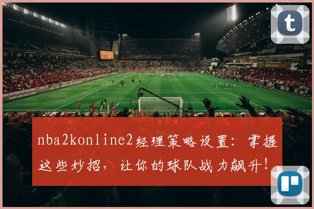 nba2konline2经理策略设置：掌握这些妙招，让你的球队战力飙升！