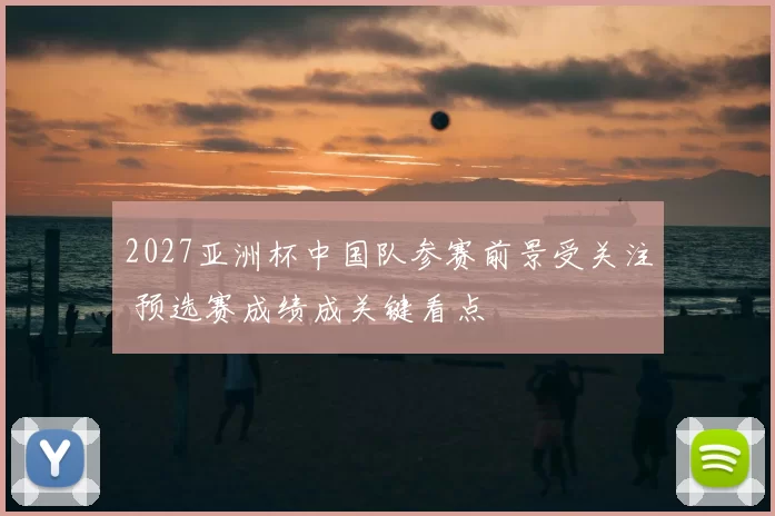 2027亚洲杯中国队参赛前景受关注 预选赛成绩成关键看点