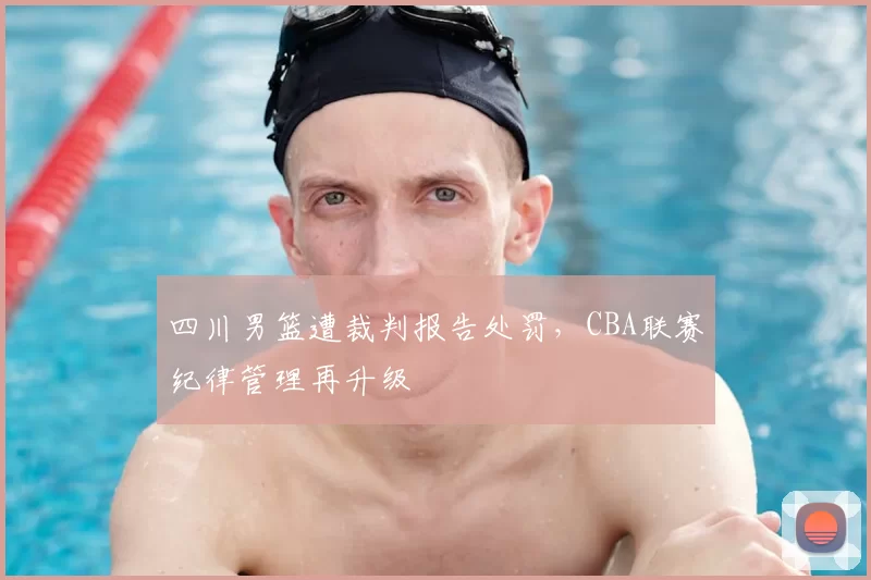 四川男篮遭裁判报告处罚，CBA联赛纪律管理再升级