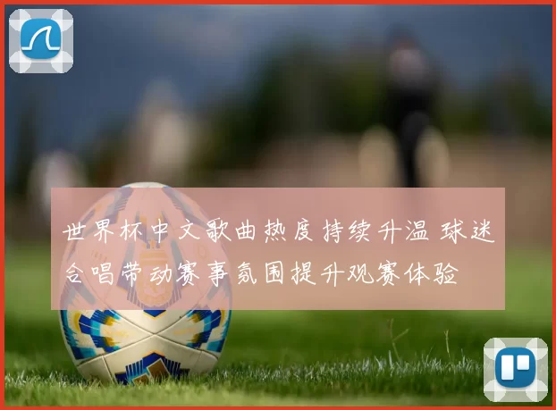 世界杯中文歌曲热度持续升温 球迷合唱带动赛事氛围提升观赛体验