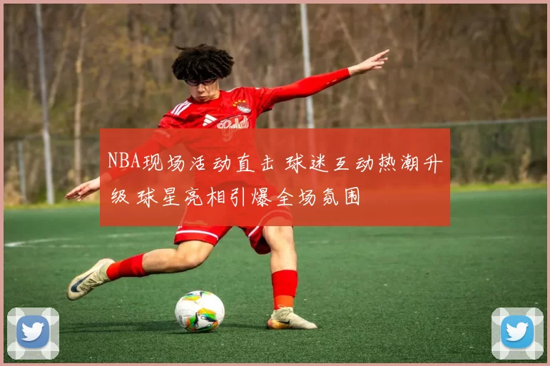 NBA现场活动直击 球迷互动热潮升级 球星亮相引爆全场氛围