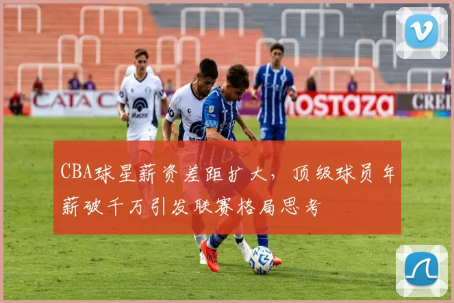 CBA球星薪资差距扩大，顶级球员年薪破千万引发联赛格局思考