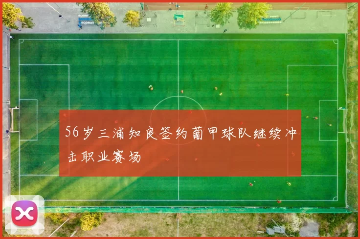 56岁三浦知良签约葡甲球队继续冲击职业赛场