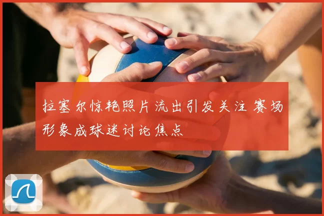 拉塞尔惊艳照片流出引发关注 赛场形象成球迷讨论焦点