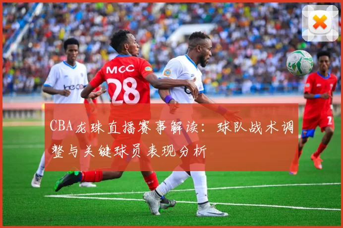 CBA龙珠直播赛事解读：球队战术调整与关键球员表现分析