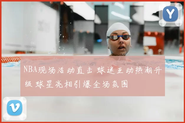 NBA现场活动直击 球迷互动热潮升级 球星亮相引爆全场氛围