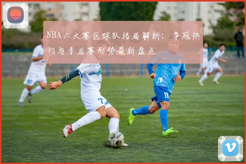 NBA六大赛区球队格局解析：争冠热门与季后赛形势最新盘点