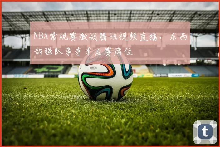 NBA常规赛激战腾讯视频直播，东西部强队争夺季后赛席位