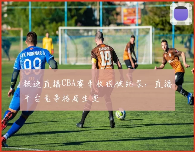 极速直播CBA赛季收视破纪录，直播平台竞争格局生变