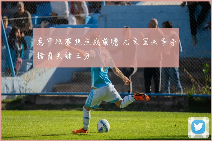 意甲联赛焦点战前瞻 尤文国米争夺榜首关键三分