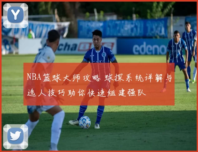 NBA篮球大师攻略 球探系统详解与选人技巧助你快速组建强队