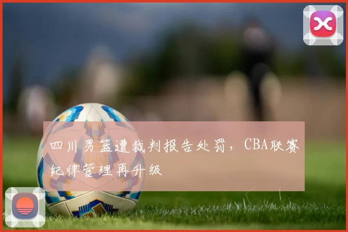 四川男篮遭裁判报告处罚，CBA联赛纪律管理再升级