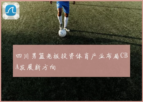 四川男篮老板投资体育产业布局CBA发展新方向