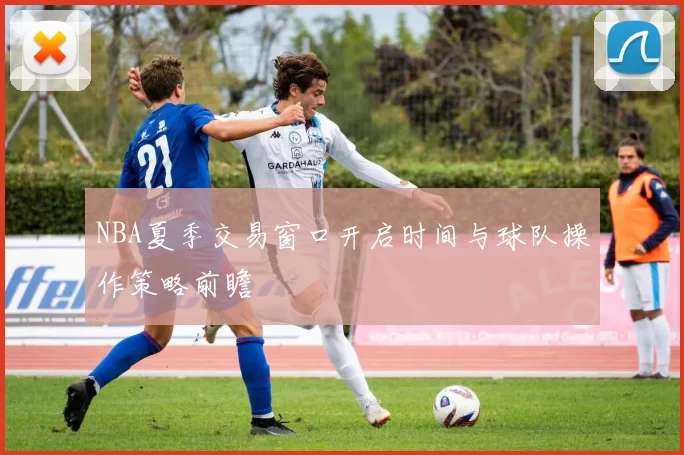 NBA夏季交易窗口开启时间与球队操作策略前瞻