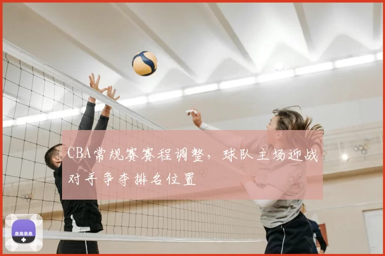 CBA常规赛赛程调整，球队主场迎战对手争夺排名位置